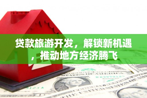 龙州贷款旅游开发，解锁新机遇，推动地方经济腾飞