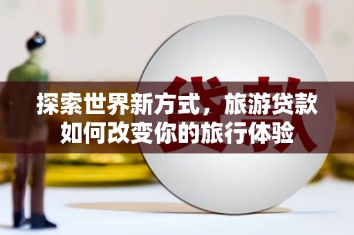 龙州探索世界新方式，旅游贷款如何改变你的旅行体验