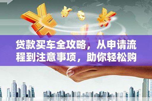 龙州贷款买车全攻略，从申请流程到注意事项，助你轻松购车